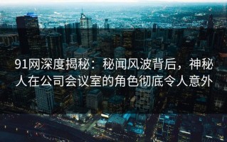 91网深度揭秘：秘闻风波背后，神秘人在公司会议室的角色彻底令人意外