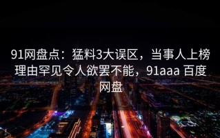 91网盘点：猛料3大误区，当事人上榜理由罕见令人欲罢不能，91aaa 百度网盘