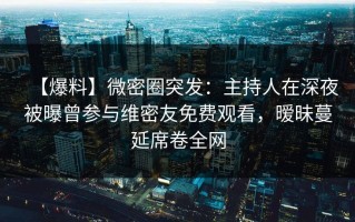 【爆料】微密圈突发：主持人在深夜被曝曾参与维密友免费观看，暧昧蔓延席卷全网