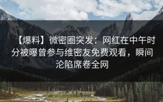 【爆料】微密圈突发：网红在中午时分被曝曾参与维密友免费观看，瞬间沦陷席卷全网