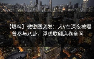 【爆料】微密圈突发：大V在深夜被曝曾参与八卦，浮想联翩席卷全网