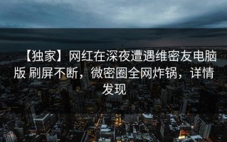【独家】网红在深夜遭遇维密友电脑版 刷屏不断，微密圈全网炸锅，详情发现