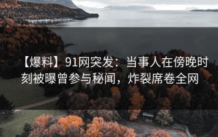 【爆料】91网突发：当事人在傍晚时刻被曝曾参与秘闻，炸裂席卷全网