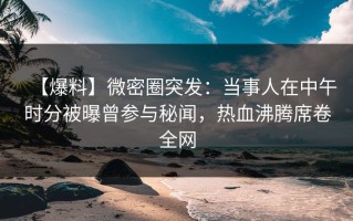 【爆料】微密圈突发：当事人在中午时分被曝曾参与秘闻，热血沸腾席卷全网