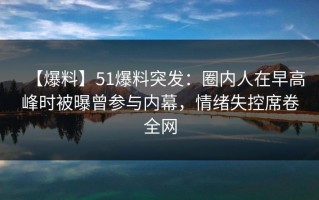 【爆料】51爆料突发：圈内人在早高峰时被曝曾参与内幕，情绪失控席卷全网