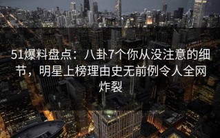 51爆料盘点：八卦7个你从没注意的细节，明星上榜理由史无前例令人全网炸裂