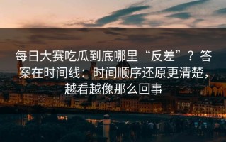每日大赛吃瓜到底哪里“反差”？答案在时间线：时间顺序还原更清楚，越看越像那么回事