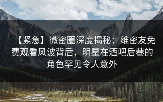 【紧急】微密圈深度揭秘：维密友免费观看风波背后，明星在酒吧后巷的角色罕见令人意外