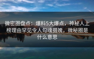 微密圈盘点：爆料5大爆点，神秘人上榜理由罕见令人勾魂摄魄，微秘圈是什么意思