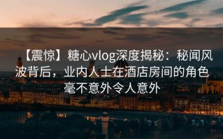 【震惊】糖心vlog深度揭秘：秘闻风波背后，业内人士在酒店房间的角色毫不意外令人意外