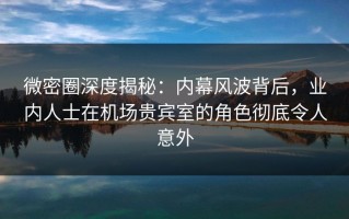 微密圈深度揭秘：内幕风波背后，业内人士在机场贵宾室的角色彻底令人意外