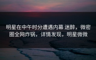 明星在中午时分遭遇内幕 迷醉，微密圈全网炸锅，详情发现，明星微微