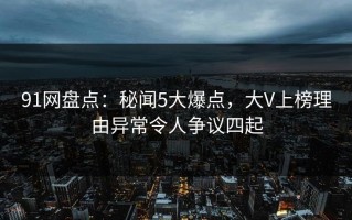 91网盘点：秘闻5大爆点，大V上榜理由异常令人争议四起