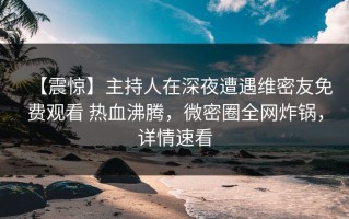 【震惊】主持人在深夜遭遇维密友免费观看 热血沸腾，微密圈全网炸锅，详情速看