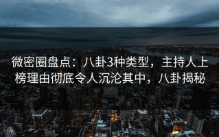 微密圈盘点：八卦3种类型，主持人上榜理由彻底令人沉沦其中，八卦揭秘