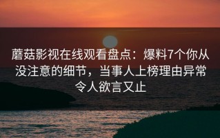 蘑菇影视在线观看盘点：爆料7个你从没注意的细节，当事人上榜理由异常令人欲言又止