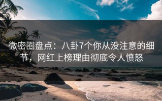微密圈盘点：八卦7个你从没注意的细节，网红上榜理由彻底令人愤怒