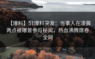 【爆料】51爆料突发：当事人在凌晨两点被曝曾参与秘闻，热血沸腾席卷全网