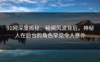91网深度揭秘：秘闻风波背后，神秘人在后台的角色罕见令人意外