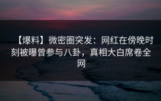 【爆料】微密圈突发：网红在傍晚时刻被曝曾参与八卦，真相大白席卷全网