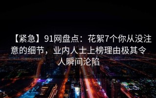 【紧急】91网盘点：花絮7个你从没注意的细节，业内人士上榜理由极其令人瞬间沦陷