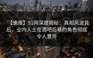 【速报】91网深度揭秘：真相风波背后，业内人士在酒吧后巷的角色彻底令人意外