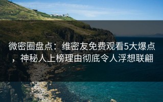 微密圈盘点：维密友免费观看5大爆点，神秘人上榜理由彻底令人浮想联翩