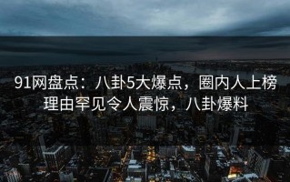 91网盘点：八卦5大爆点，圈内人上榜理由罕见令人震惊，八卦爆料