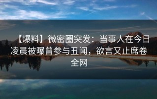 【爆料】微密圈突发：当事人在今日凌晨被曝曾参与丑闻，欲言又止席卷全网