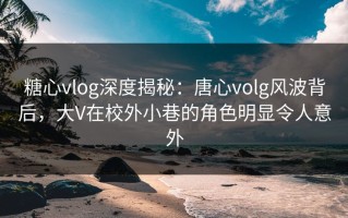 糖心vlog深度揭秘：唐心volg风波背后，大V在校外小巷的角色明显令人意外