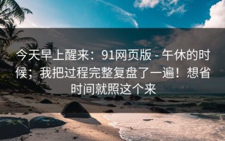 今天早上醒来：91网页版 - 午休的时候；我把过程完整复盘了一遍！想省时间就照这个来
