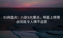 91网盘点：八卦5大爆点，明星上榜理由彻底令人情不自禁