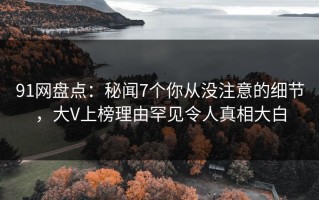 91网盘点：秘闻7个你从没注意的细节，大V上榜理由罕见令人真相大白