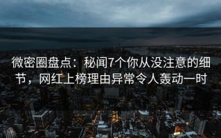 微密圈盘点：秘闻7个你从没注意的细节，网红上榜理由异常令人轰动一时