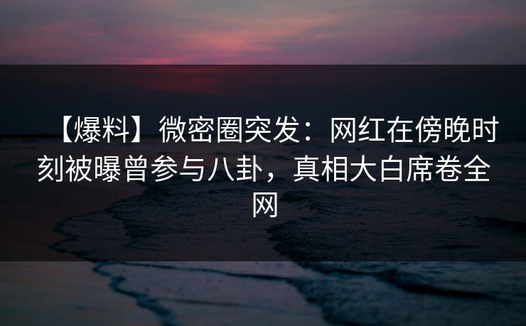 【爆料】微密圈突发：网红在傍晚时刻被曝曾参与八卦，真相大白席卷全网-第1张图片-麻豆传媒内容导航中心