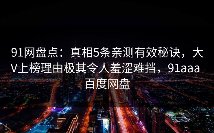 91网盘点:真相5条亲测有效秘诀,大V上榜理由极其令人羞涩难挡,91aaa 百度网盘 91网盘点:真相5条亲测有效秘诀,大V上榜理由极其令人羞涩难挡,91aaa 百度网盘