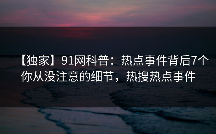 【独家】91网科普:热点事件背后7个你从没注意的细节,热搜热点事件 【独家】91网科普:热点事件背后7个你从没注意的细节,热搜热点事件