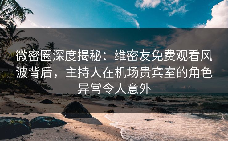 微密圈深度揭秘：维密友免费观看风波背后，主持人在机场贵宾室的角色异常令人意外