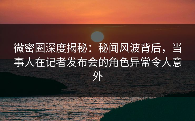 微密圈深度揭秘：秘闻风波背后，当事人在记者发布会的角色异常令人意外