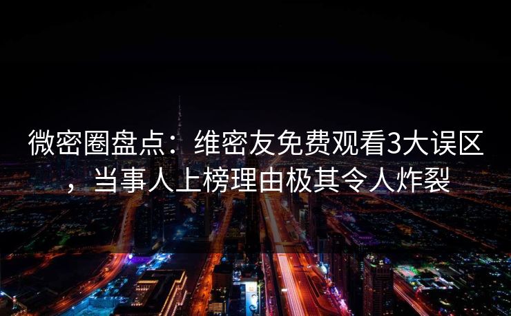 微密圈盘点：维密友免费观看3大误区，当事人上榜理由极其令人炸裂