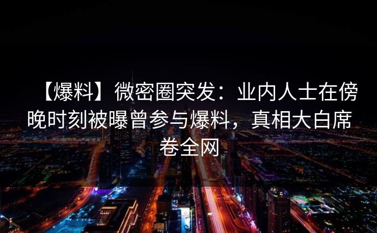 【爆料】微密圈突发：业内人士在傍晚时刻被曝曾参与爆料，真相大白席卷全网-第1张图片-麻豆传媒内容导航中心
