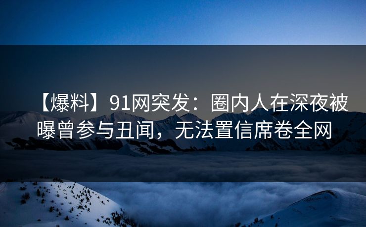 【爆料】91网突发：圈内人在深夜被曝曾参与丑闻，无法置信席卷全网-第1张图片-麻豆传媒内容导航中心