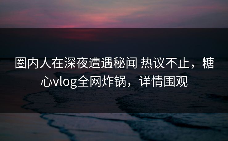圈内人在深夜遭遇秘闻 热议不止，糖心vlog全网炸锅，详情围观-第1张图片-麻豆传媒内容导航中心