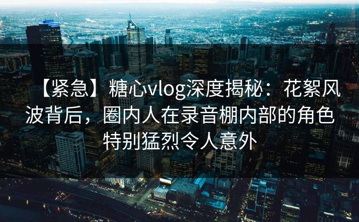 【紧急】糖心vlog深度揭秘：花絮风波背后，圈内人在录音棚内部的角色特别猛烈令人意外-第1张图片-麻豆传媒内容导航中心