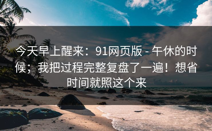 今天早上醒来:91网页版 - 午休的时候;我把过程完整复盘了一遍!想省时间就照这个来 今天早上醒来:91网页版 - 午休的时候;我把过程完整复盘了一遍!想省时间就照这个来