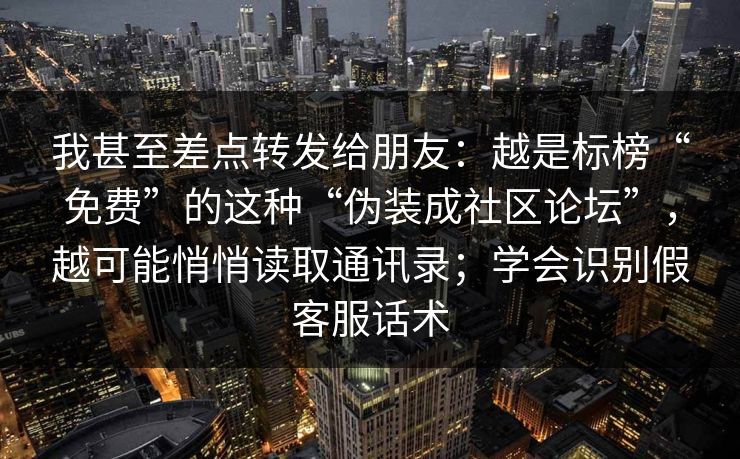 我甚至差点转发给朋友：越是标榜“免费”的这种“伪装成社区论坛”，越可能悄悄读取通讯录；学会识别假客服话术