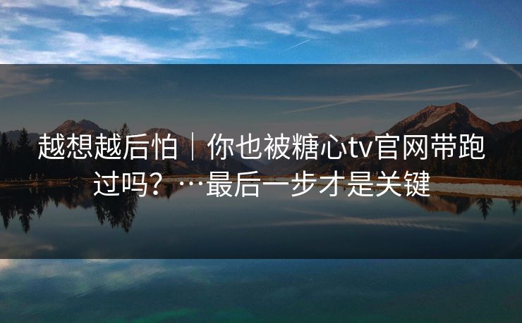 越想越后怕｜你也被糖心tv官网带跑过吗？…最后一步才是关键