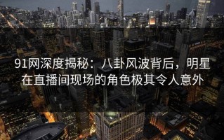 91网深度揭秘：八卦风波背后，明星在直播间现场的角色极其令人意外