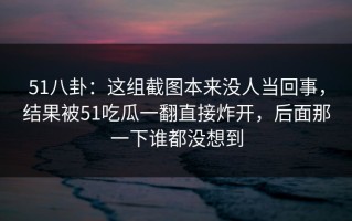 51八卦：这组截图本来没人当回事，结果被51吃瓜一翻直接炸开，后面那一下谁都没想到