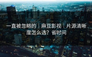 一直被忽略的｜麻豆影视｜片源清晰度怎么选？省时间